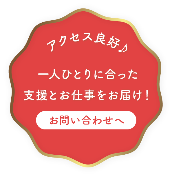 アクセス良好
一人ひとりに合った支援とお仕事をお届け！